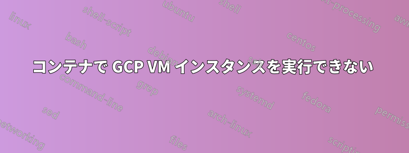 コンテナで GCP VM インスタンスを実行できない