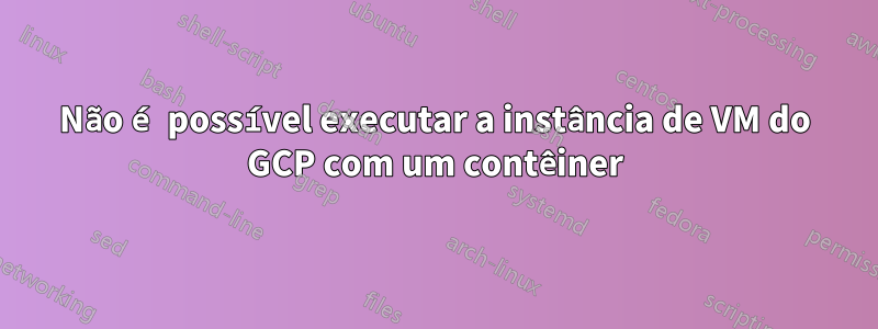 Não é possível executar a instância de VM do GCP com um contêiner