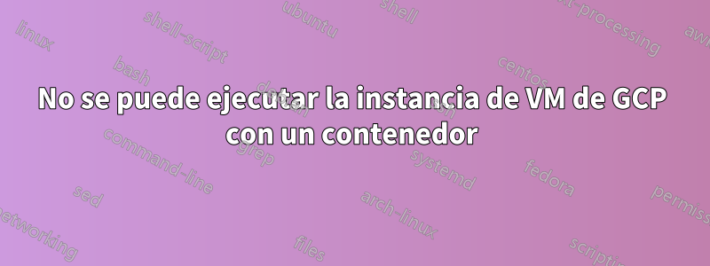 No se puede ejecutar la instancia de VM de GCP con un contenedor