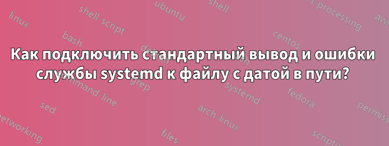 Как подключить стандартный вывод и ошибки службы systemd к файлу с датой в пути?