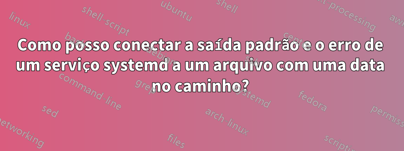 Como posso conectar a saída padrão e o erro de um serviço systemd a um arquivo com uma data no caminho?