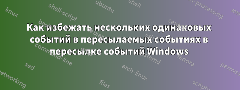 Как избежать нескольких одинаковых событий в пересылаемых событиях в пересылке событий Windows