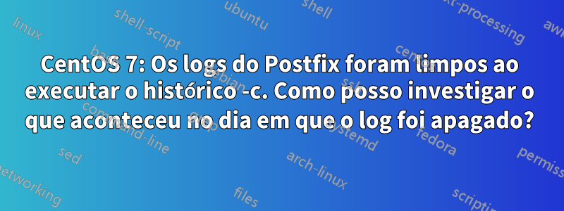 CentOS 7: Os logs do Postfix foram limpos ao executar o histórico -c. Como posso investigar o que aconteceu no dia em que o log foi apagado?