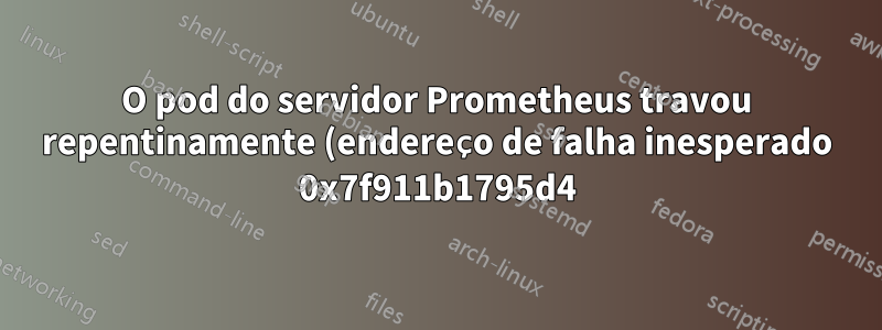 O pod do servidor Prometheus travou repentinamente (endereço de falha inesperado 0x7f911b1795d4)