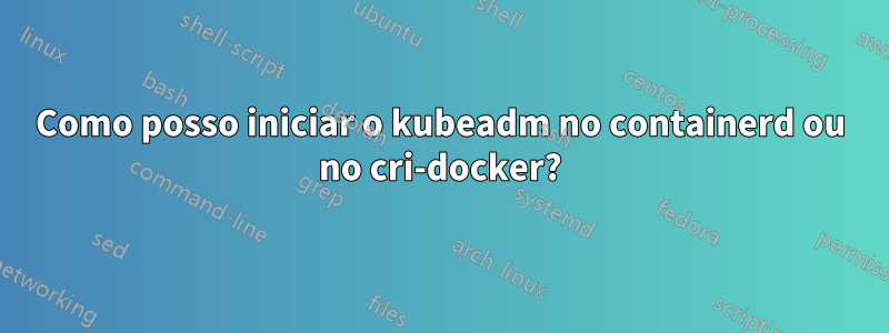 Como posso iniciar o kubeadm no containerd ou no cri-docker?