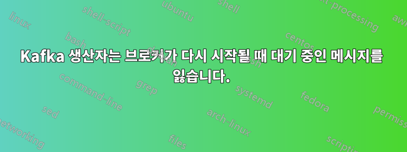 Kafka 생산자는 브로커가 다시 시작될 때 대기 중인 메시지를 잃습니다.