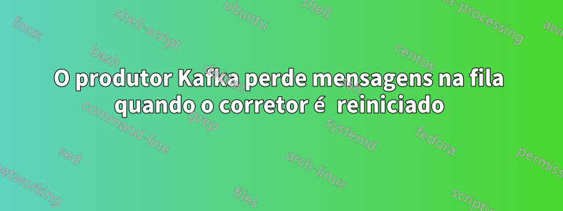 O produtor Kafka perde mensagens na fila quando o corretor é reiniciado