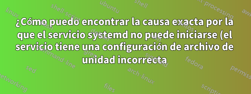 ¿Cómo puedo encontrar la causa exacta por la que el servicio systemd no puede iniciarse (el servicio tiene una configuración de archivo de unidad incorrecta)?