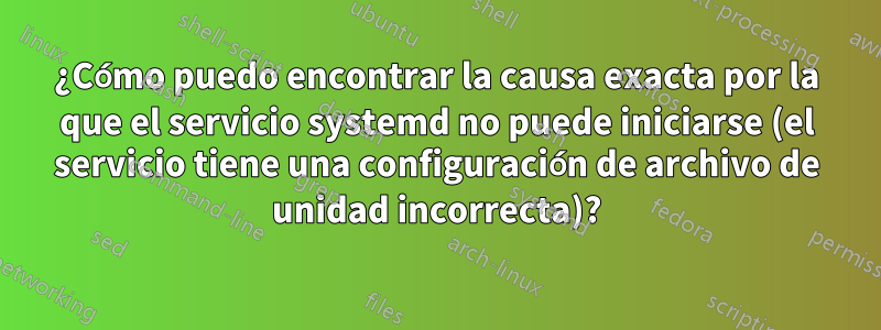 ¿Cómo puedo encontrar la causa exacta por la que el servicio systemd no puede iniciarse (el servicio tiene una configuración de archivo de unidad incorrecta)?