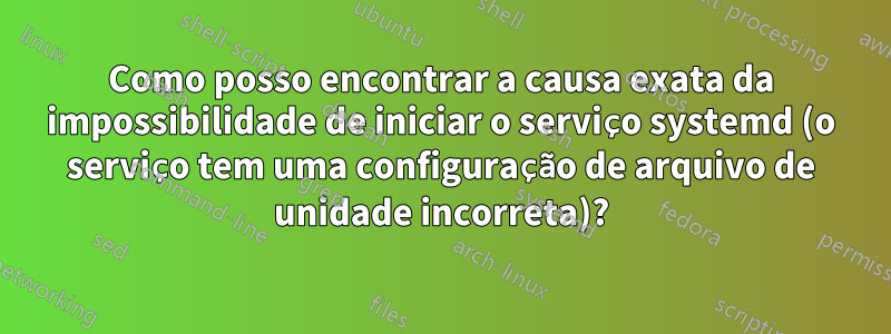 Como posso encontrar a causa exata da impossibilidade de iniciar o serviço systemd (o serviço tem uma configuração de arquivo de unidade incorreta)?