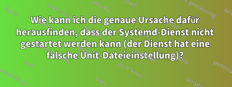 Wie kann ich die genaue Ursache dafür herausfinden, dass der Systemd-Dienst nicht gestartet werden kann (der Dienst hat eine falsche Unit-Dateieinstellung)?