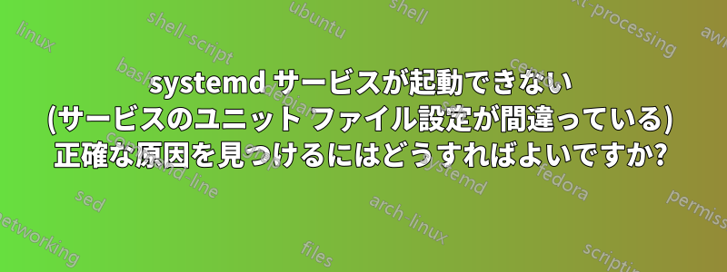 systemd サービスが起動できない (サービスのユニット ファイル設定が間違っている) 正確な原因を見つけるにはどうすればよいですか?