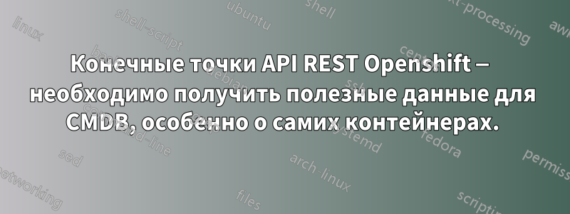 Конечные точки API REST Openshift — необходимо получить полезные данные для CMDB, особенно о самих контейнерах.