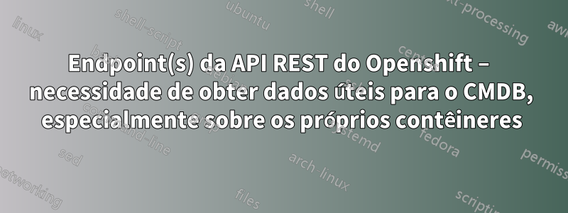 Endpoint(s) da API REST do Openshift – necessidade de obter dados úteis para o CMDB, especialmente sobre os próprios contêineres