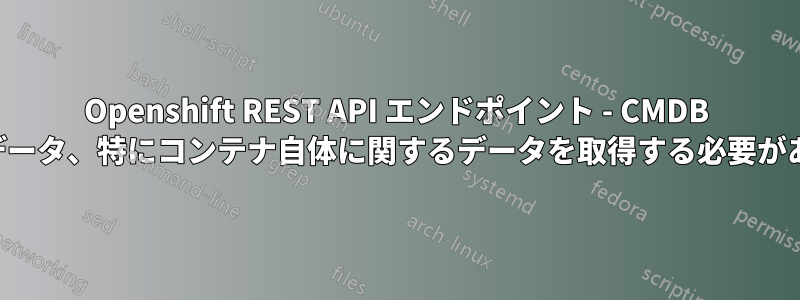 Openshift REST API エンドポイント - CMDB に役立つデータ、特にコンテナ自体に関するデータを取得する必要があります。