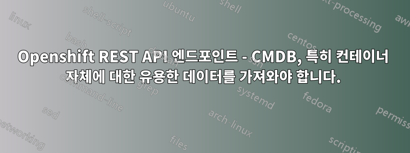 Openshift REST API 엔드포인트 - CMDB, 특히 컨테이너 자체에 대한 유용한 데이터를 가져와야 합니다.