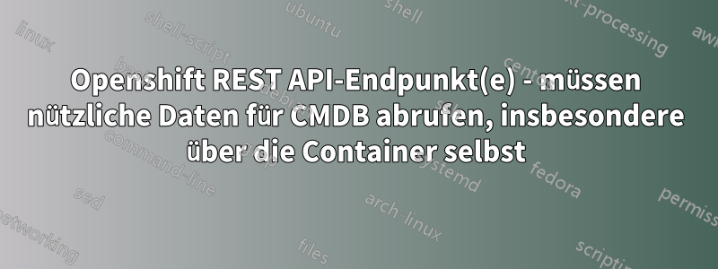 Openshift REST API-Endpunkt(e) - müssen nützliche Daten für CMDB abrufen, insbesondere über die Container selbst