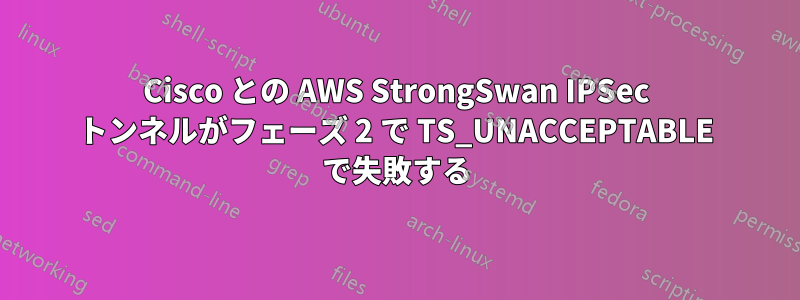 Cisco との AWS StrongSwan IPSec トンネルがフェーズ 2 で TS_UNACCEPTABLE で失敗する