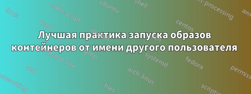 Лучшая практика запуска образов контейнеров от имени другого пользователя