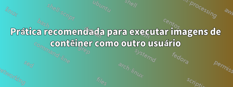 Prática recomendada para executar imagens de contêiner como outro usuário