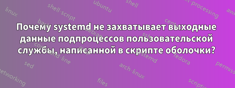 Почему systemd не захватывает выходные данные подпроцессов пользовательской службы, написанной в скрипте оболочки?