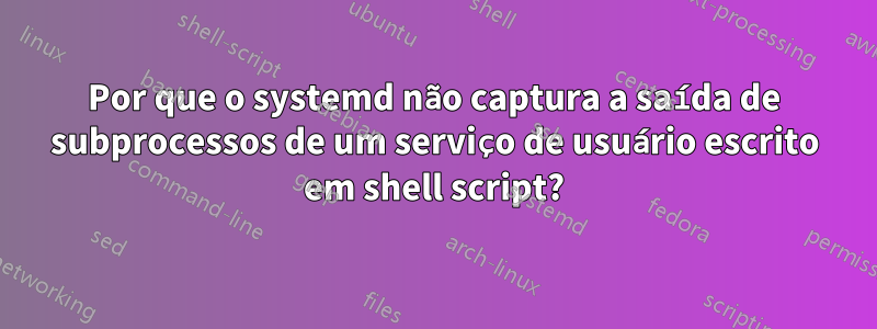 Por que o systemd não captura a saída de subprocessos de um serviço de usuário escrito em shell script?