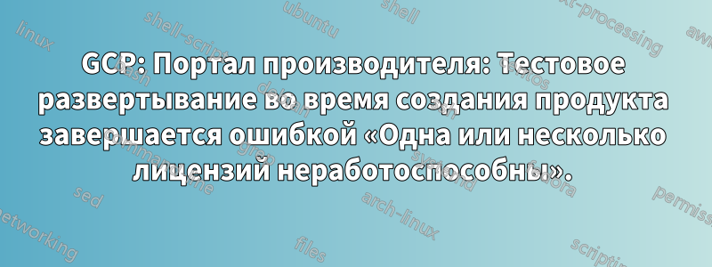 GCP: Портал производителя: Тестовое развертывание во время создания продукта завершается ошибкой «Одна или несколько лицензий неработоспособны».