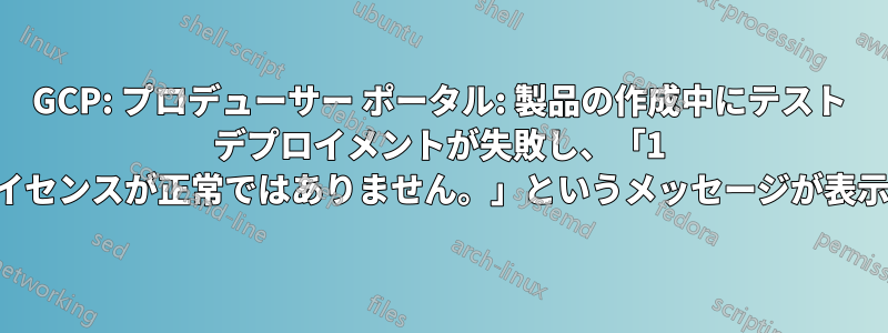 GCP: プロデューサー ポータル: 製品の作成中にテスト デプロイメントが失敗し、「1 つ以上のライセンスが正常ではありません。」というメッセージが表示されます。