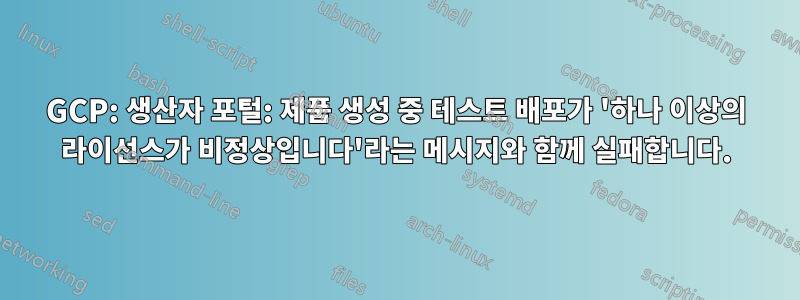 GCP: 생산자 포털: 제품 생성 중 테스트 배포가 '하나 이상의 라이선스가 비정상입니다'라는 메시지와 함께 실패합니다.