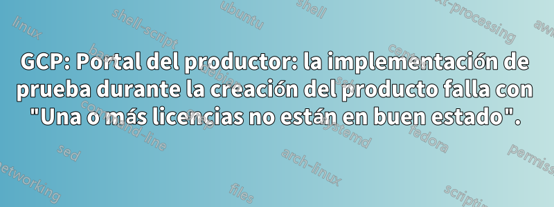 GCP: Portal del productor: la implementación de prueba durante la creación del producto falla con "Una o más licencias no están en buen estado".