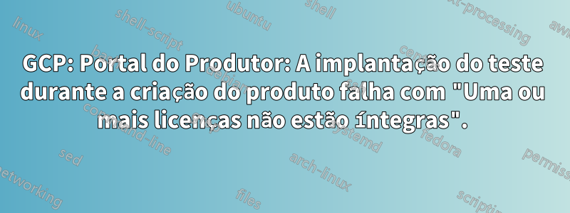 GCP: Portal do Produtor: A implantação do teste durante a criação do produto falha com "Uma ou mais licenças não estão íntegras".