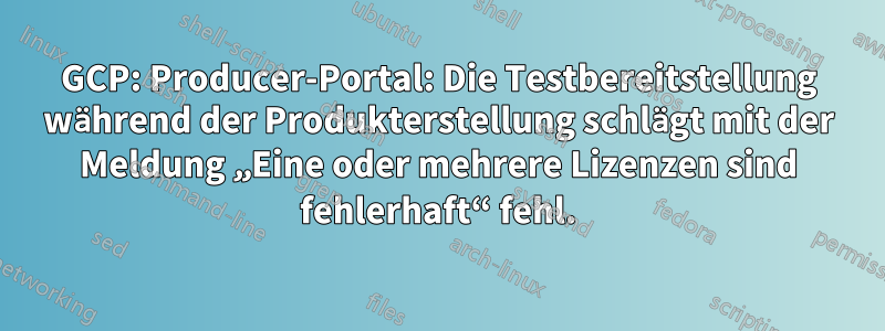 GCP: Producer-Portal: Die Testbereitstellung während der Produkterstellung schlägt mit der Meldung „Eine oder mehrere Lizenzen sind fehlerhaft“ fehl.