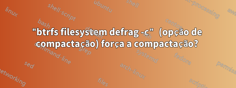 "btrfs filesystem defrag -c" (opção de compactação) força a compactação?