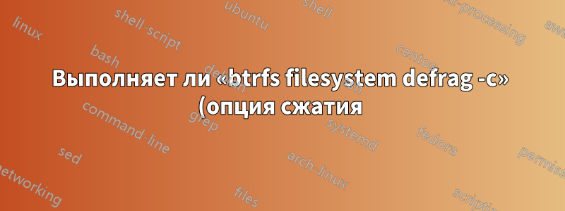 Выполняет ли «btrfs filesystem defrag -c» (опция сжатия) принудительное сжатие?