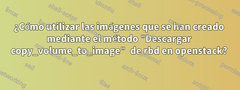 ¿Cómo utilizar las imágenes que se han creado mediante el método "Descargar copy_volume_to_image" de rbd en openstack?