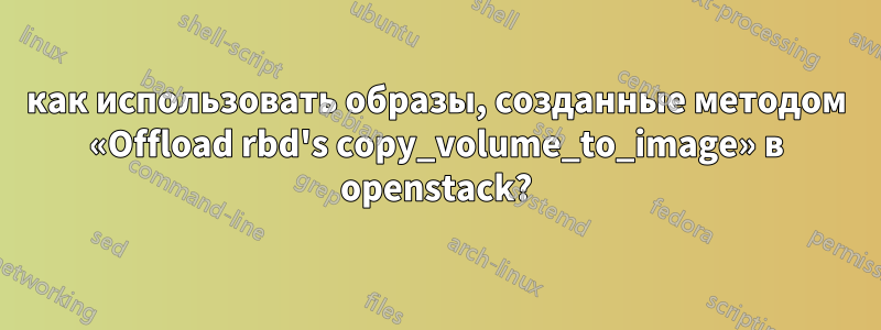 как использовать образы, созданные методом «Offload rbd's copy_volume_to_image» в openstack?