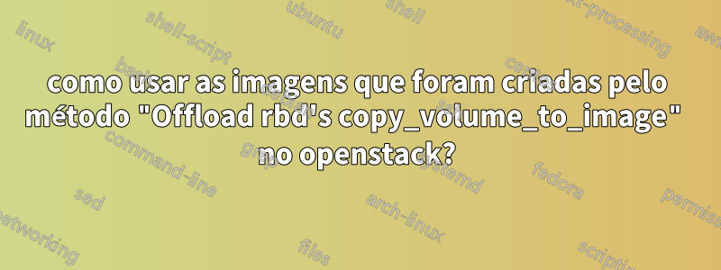 como usar as imagens que foram criadas pelo método "Offload rbd's copy_volume_to_image" no openstack?