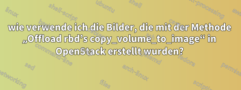 wie verwende ich die Bilder, die mit der Methode „Offload rbd’s copy_volume_to_image“ in OpenStack erstellt wurden?