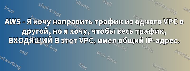 AWS - Я хочу направить трафик из одного VPC в другой, но я хочу, чтобы весь трафик, ВХОДЯЩИЙ В этот VPC, имел общий IP-адрес.