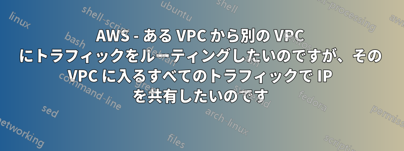 AWS - ある VPC から別の VPC にトラフィックをルーティングしたいのですが、その VPC に入るすべてのトラフィックで IP を共有したいのです