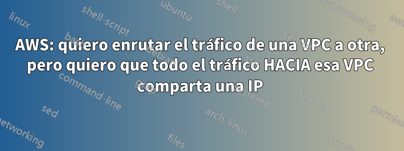 AWS: quiero enrutar el tráfico de una VPC a otra, pero quiero que todo el tráfico HACIA esa VPC comparta una IP