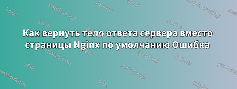 Как вернуть тело ответа сервера вместо страницы Nginx по умолчанию Ошибка