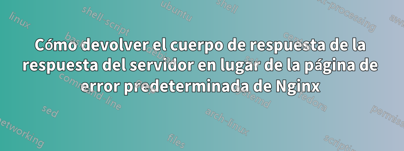 Cómo devolver el cuerpo de respuesta de la respuesta del servidor en lugar de la página de error predeterminada de Nginx