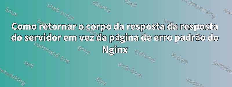 Como retornar o corpo da resposta da resposta do servidor em vez da página de erro padrão do Nginx