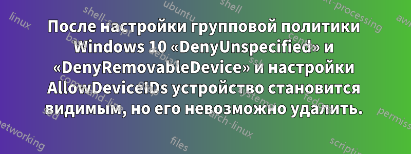 После настройки групповой политики Windows 10 «DenyUnspecified» и «DenyRemovableDevice» и настройки AllowDeviceIDs устройство становится видимым, но его невозможно удалить.