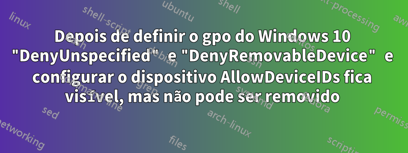 Depois de definir o gpo do Windows 10 "DenyUnspecified" e "DenyRemovableDevice" e configurar o dispositivo AllowDeviceIDs fica visível, mas não pode ser removido