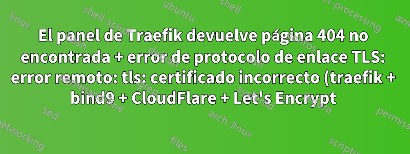 El panel de Traefik devuelve página 404 no encontrada + error de protocolo de enlace TLS: error remoto: tls: certificado incorrecto (traefik + bind9 + CloudFlare + Let's Encrypt)
