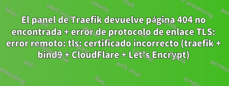 El panel de Traefik devuelve página 404 no encontrada + error de protocolo de enlace TLS: error remoto: tls: certificado incorrecto (traefik + bind9 + CloudFlare + Let's Encrypt)