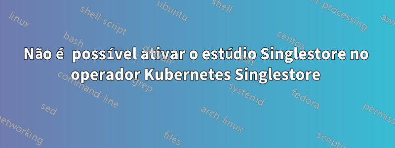 Não é possível ativar o estúdio Singlestore no operador Kubernetes Singlestore