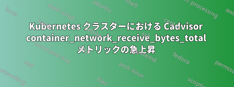 Kubernetes クラスターにおける Cadvisor container_network_receive_bytes_total メトリックの急上昇